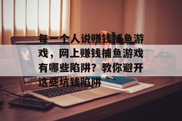 每一个人说赚钱捕鱼游戏，网上赚钱捕鱼游戏有哪些陷阱？教你避开这些坑钱陷阱