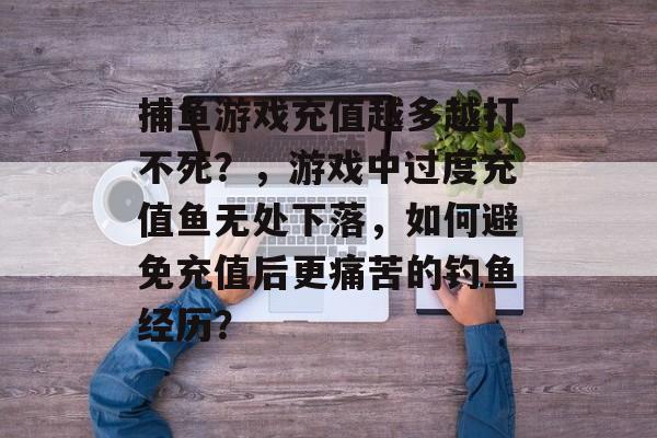 捕鱼游戏充值越多越打不死？，游戏中过度充值鱼无处下落，如何避免充值后更痛苦的钓鱼经历？