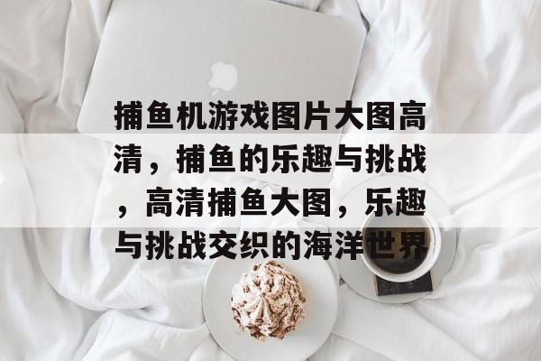 捕鱼机游戏图片大图高清，捕鱼的乐趣与挑战，高清捕鱼大图，乐趣与挑战交织的海洋世界