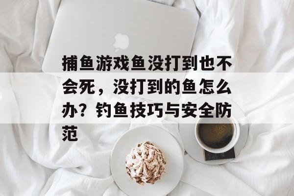 捕鱼游戏鱼没打到也不会死，没打到的鱼怎么办？钓鱼技巧与安全防范