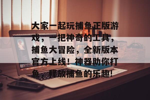 大家一起玩捕鱼正版游戏，一把神奇的工具，捕鱼大冒险，全新版本官方上线！神器助你打鱼，释放捕鱼的乐趣!