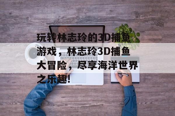 玩转林志玲的3D捕鱼游戏，林志玲3D捕鱼大冒险，尽享海洋世界之乐趣!