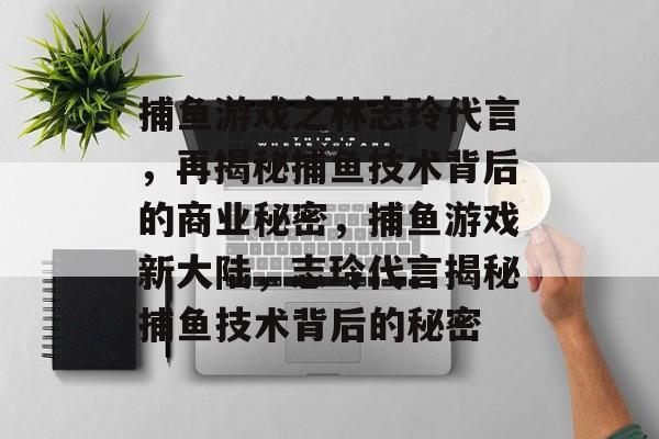 捕鱼游戏之林志玲代言，再揭秘捕鱼技术背后的商业秘密，捕鱼游戏新大陆，志玲代言揭秘捕鱼技术背后的秘密