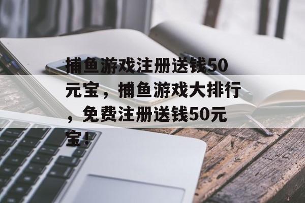 捕鱼游戏注册送钱50元宝，捕鱼游戏大排行，免费注册送钱50元宝！