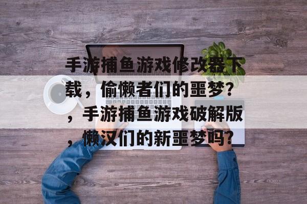 手游捕鱼游戏修改器下载，偷懒者们的噩梦？，手游捕鱼游戏破解版，懒汉们的新噩梦吗?