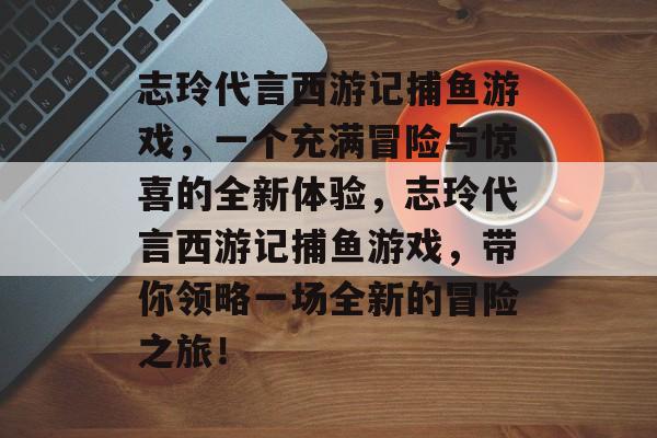 志玲代言西游记捕鱼游戏，一个充满冒险与惊喜的全新体验，志玲代言西游记捕鱼游戏，带你领略一场全新的冒险之旅！