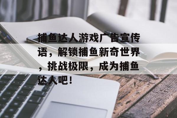 捕鱼达人游戏广告宣传语，解锁捕鱼新奇世界，挑战极限，成为捕鱼达人吧！