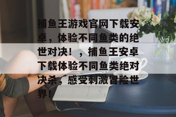 捕鱼王游戏官网下载安卓，体验不同鱼类的绝世对决！，捕鱼王安卓下载体验不同鱼类绝对决杀，感受刺激冒险世界！