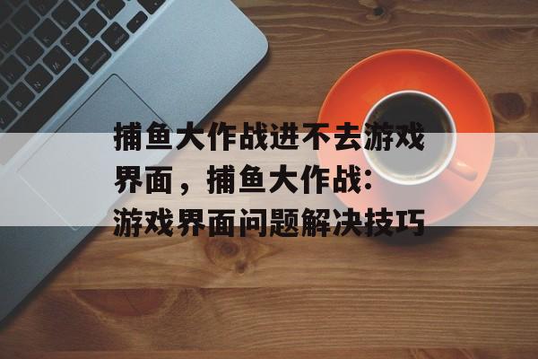 捕鱼大作战进不去游戏界面，捕鱼大作战: 游戏界面问题解决技巧