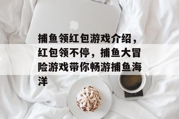 捕鱼领红包游戏介绍，红包领不停，捕鱼大冒险游戏带你畅游捕鱼海洋