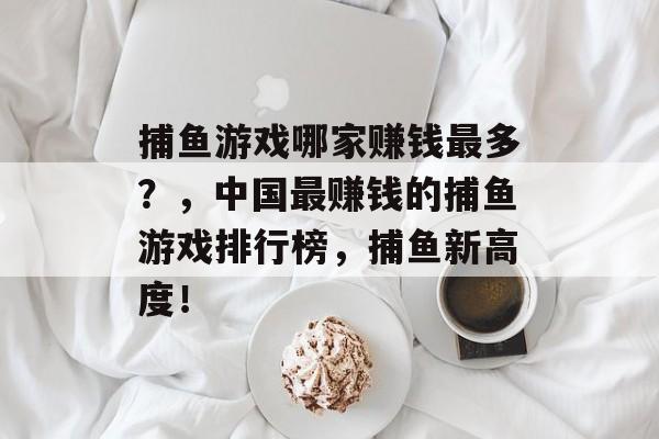 捕鱼游戏哪家赚钱最多？，中国最赚钱的捕鱼游戏排行榜，捕鱼新高度！