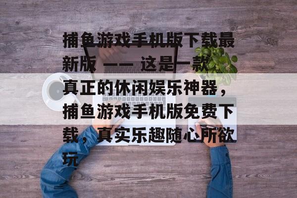 捕鱼游戏手机版下载最新版 —— 这是一款真正的休闲娱乐神器，捕鱼游戏手机版免费下载，真实乐趣随心所欲玩