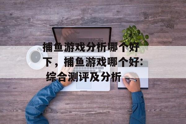 捕鱼游戏分析哪个好 下，捕鱼游戏哪个好: 综合测评及分析