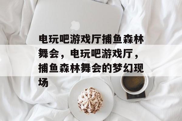 电玩吧游戏厅捕鱼森林舞会，电玩吧游戏厅，捕鱼森林舞会的梦幻现场