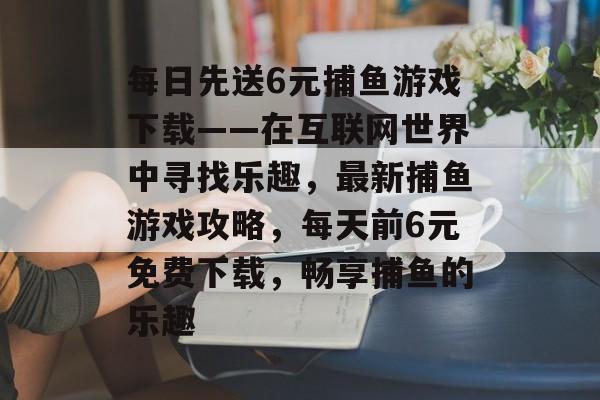 每日先送6元捕鱼游戏下载——在互联网世界中寻找乐趣，最新捕鱼游戏攻略，每天前6元免费下载，畅享捕鱼的乐趣