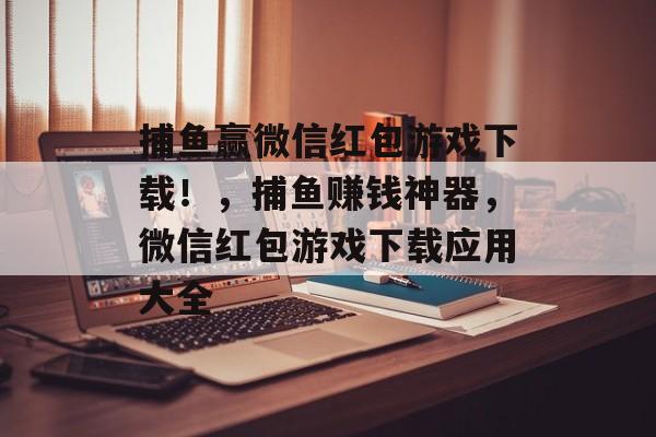 捕鱼赢微信红包游戏下载！，捕鱼赚钱神器，微信红包游戏下载应用大全