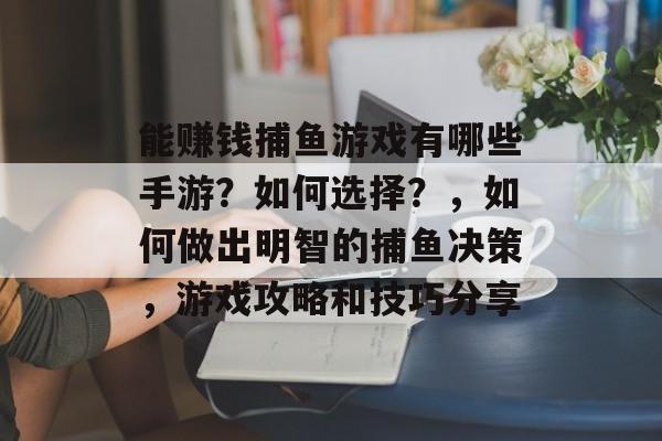 能赚钱捕鱼游戏有哪些手游？如何选择？，如何做出明智的捕鱼决策，游戏攻略和技巧分享