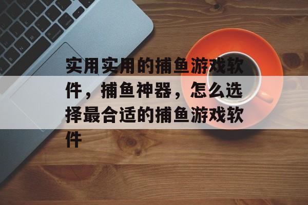 实用实用的捕鱼游戏软件，捕鱼神器，怎么选择最合适的捕鱼游戏软件