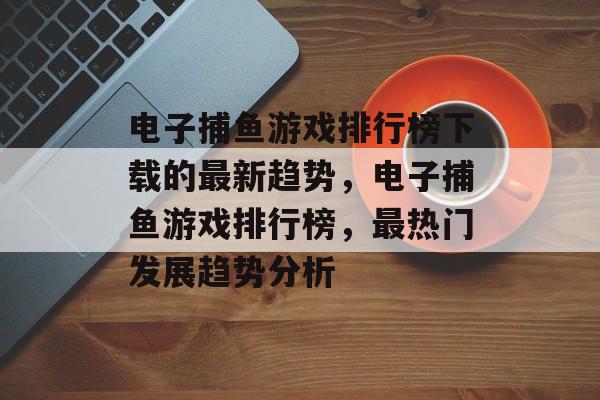 电子捕鱼游戏排行榜下载的最新趋势，电子捕鱼游戏排行榜，最热门发展趋势分析