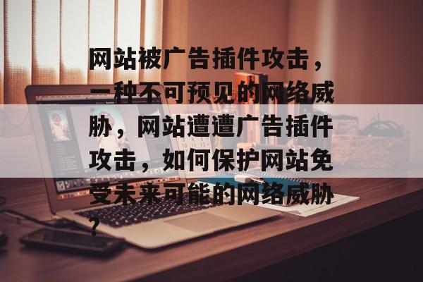 网站被广告插件攻击，一种不可预见的网络威胁，网站遭遭广告插件攻击，如何保护网站免受未来可能的网络威胁?