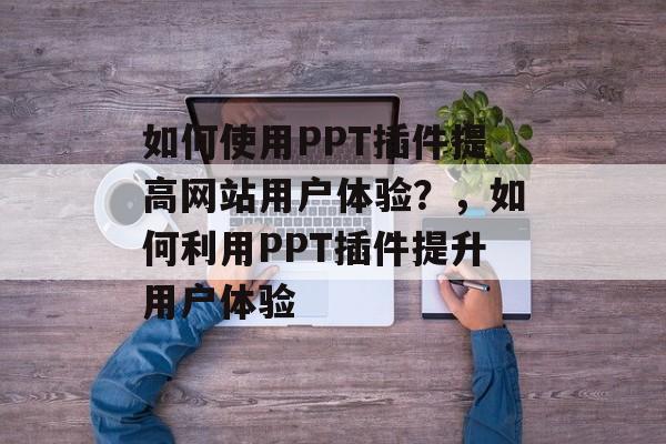 如何使用PPT插件提高网站用户体验？，如何利用PPT插件提升用户体验