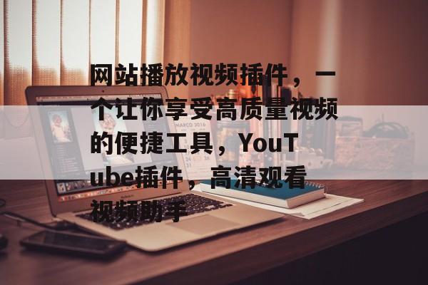 网站播放视频插件，一个让你享受高质量视频的便捷工具，YouTube插件，高清观看视频助手