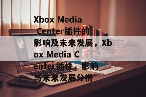 Xbox Media Center插件的影响及未来发展，Xbox Media Center插件，影响与未来发展分析