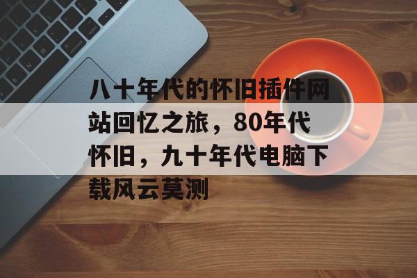 八十年代的怀旧插件网站回忆之旅，80年代怀旧，九十年代电脑下载风云莫测