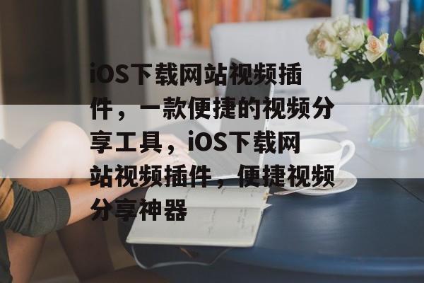 iOS下载网站视频插件，一款便捷的视频分享工具，iOS下载网站视频插件，便捷视频分享神器