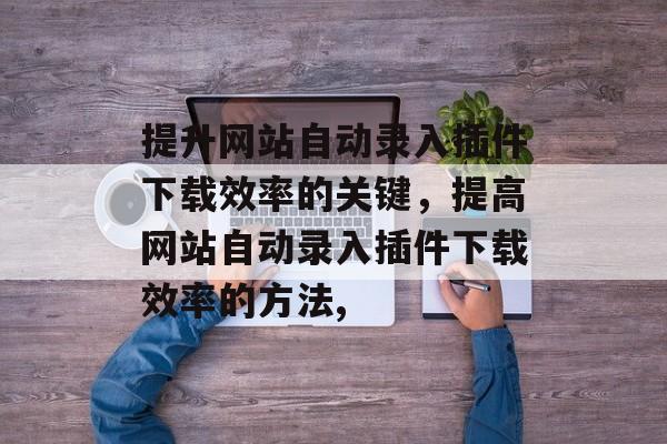 提升网站自动录入插件下载效率的关键，提高网站自动录入插件下载效率的方法,