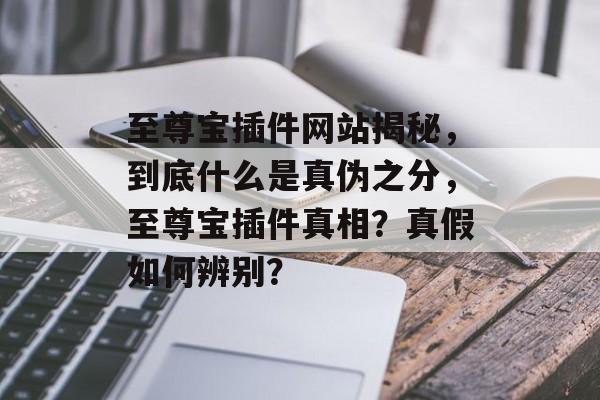 至尊宝插件网站揭秘，到底什么是真伪之分，至尊宝插件真相？真假如何辨别？