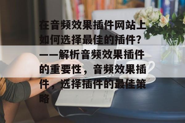 在音频效果插件网站上如何选择最佳的插件？——解析音频效果插件的重要性，音频效果插件，选择插件的最佳策略