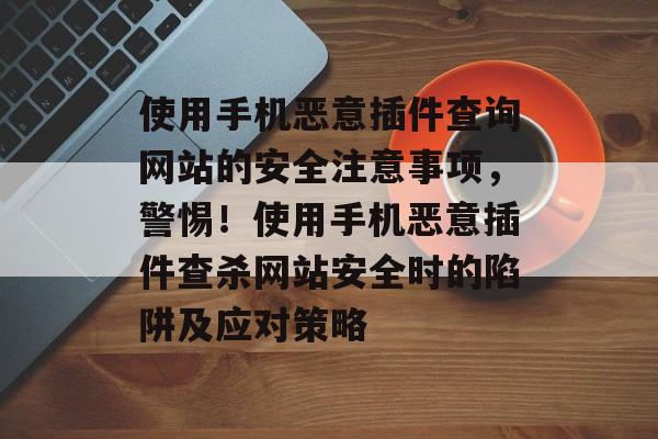 使用手机恶意插件查询网站的安全注意事项，警惕！使用手机恶意插件查杀网站安全时的陷阱及应对策略