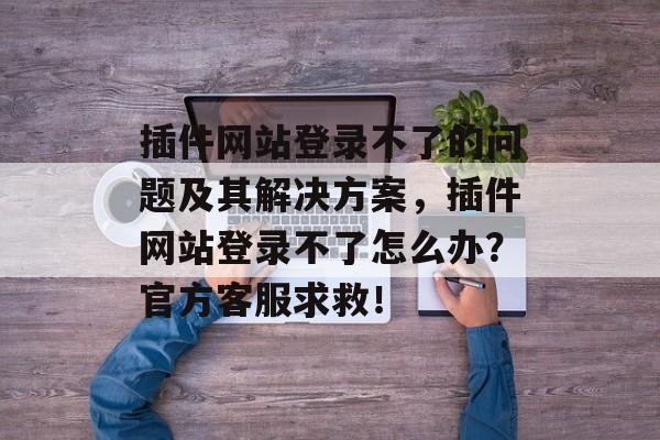 插件网站登录不了的问题及其解决方案，插件网站登录不了怎么办？官方客服求救！