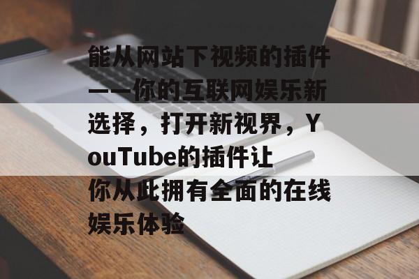 能从网站下视频的插件——你的互联网娱乐新选择，打开新视界，YouTube的插件让你从此拥有全面的在线娱乐体验