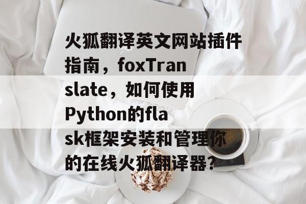 火狐翻译英文网站插件指南，foxTranslate，如何使用Python的flask框架安装和管理你的在线火狐翻译器？