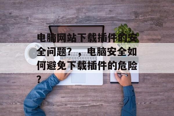 电脑网站下载插件的安全问题？，电脑安全如何避免下载插件的危险？