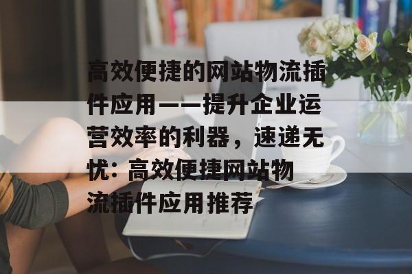 高效便捷的网站物流插件应用——提升企业运营效率的利器，速递无忧: 高效便捷网站物流插件应用推荐