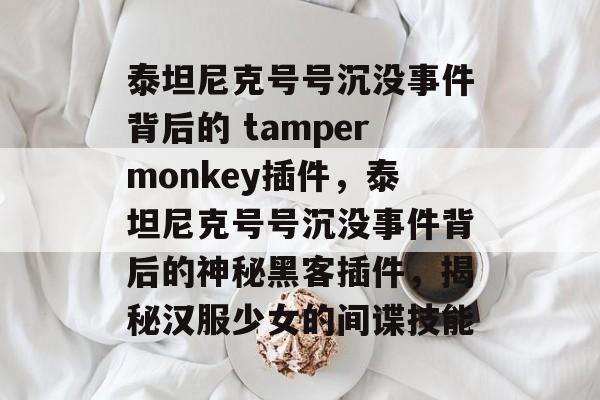 泰坦尼克号号沉没事件背后的 tampermonkey插件，泰坦尼克号号沉没事件背后的神秘黑客插件，揭秘汉服少女的间谍技能