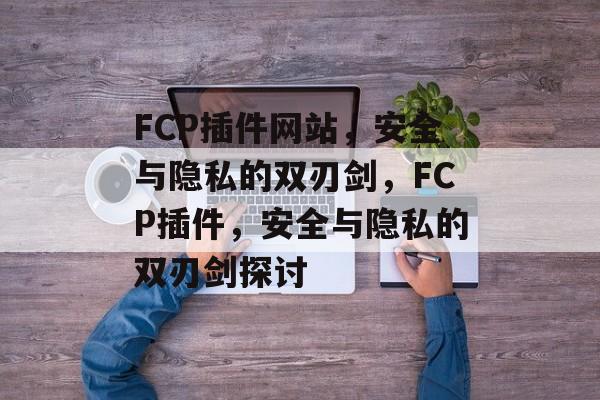 FCP插件网站，安全与隐私的双刃剑，FCP插件，安全与隐私的双刃剑探讨