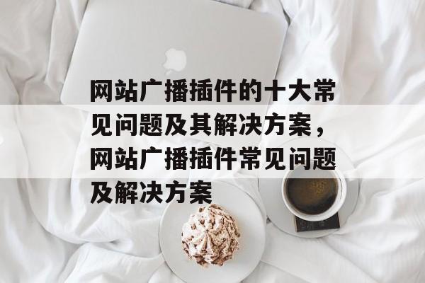 网站广播插件的十大常见问题及其解决方案，网站广播插件常见问题及解决方案