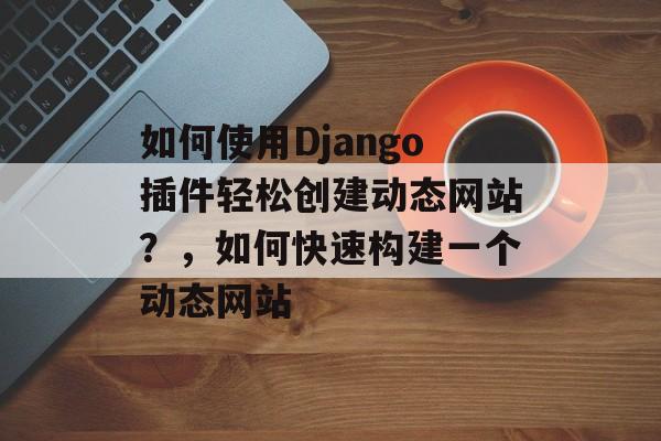 如何使用Django插件轻松创建动态网站？，如何快速构建一个动态网站