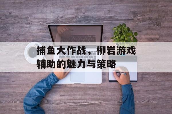 捕鱼大作战，柳岩游戏辅助的魅力与策略