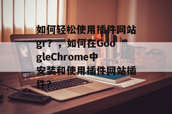 使用插件网站gr？，如何在GoogleChrome中安装和使用插件网站插件？