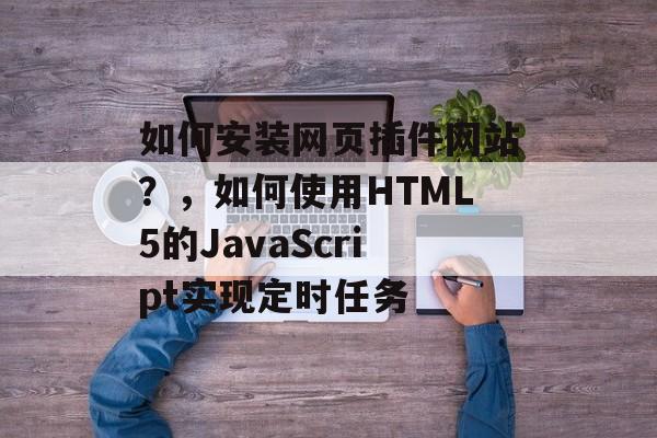 如何安装网页插件网站？，如何使用HTML5的JavaScript实现定时任务