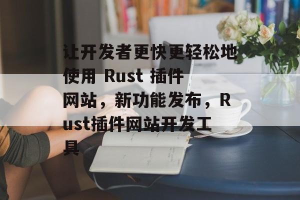 让开发者更快更轻松地使用 Rust 插件网站，新功能发布，Rust插件网站开发工具