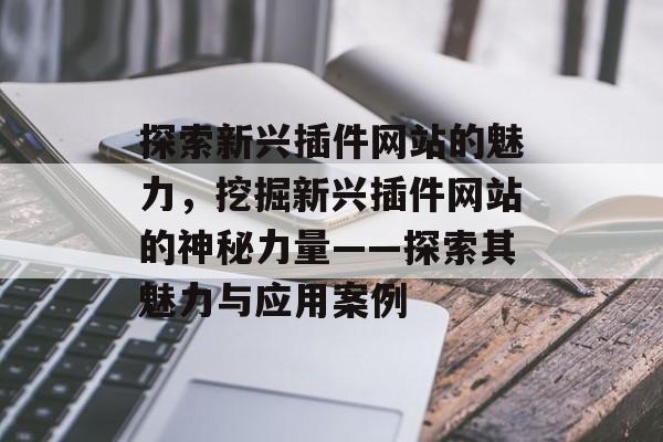 探索新兴插件网站的魅力，挖掘新兴插件网站的神秘力量——探索其魅力与应用案例