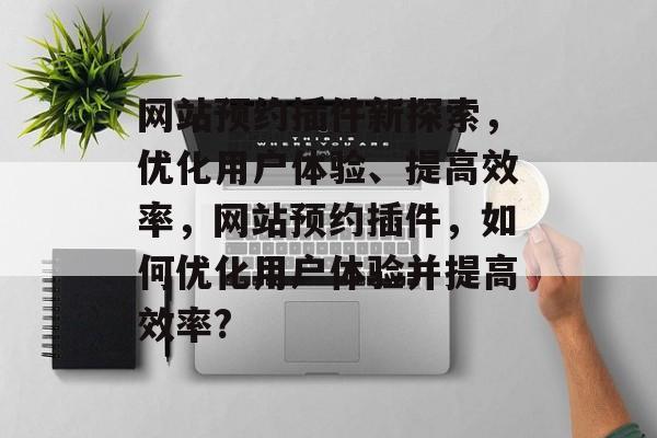 网站预约插件新探索，优化用户体验、提高效率，网站预约插件，如何优化用户体验并提高效率?