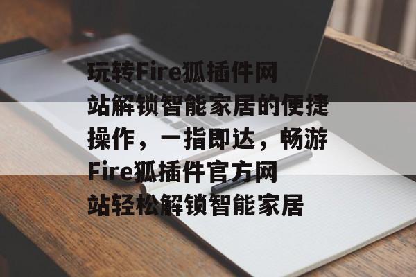 玩转Fire狐插件网站解锁智能家居的便捷操作，一指即达，畅游Fire狐插件官方网站轻松解锁智能家居