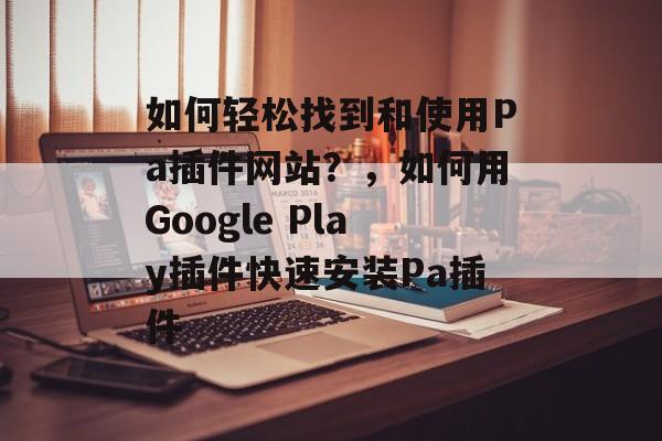 如何轻松找到和使用Pa插件网站？，如何用Google Play插件快速安装Pa插件